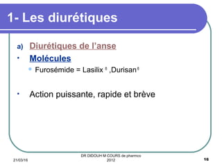 a) Diurétiques de l’anse
• Molécules
 Furosémide = Lasilix ®
,Durisan®
• Action puissante, rapide et brève
1- Les diurétiques
21/03/16 16
DR DIDOUH M COURS de pharmco
2012
 