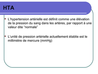 HTA
 L’hypertension artérielle est définit comme une élévation
de la pression du sang dans les artères, par rapport à une
valeur dite “normale”
 L’unité de pression artérielle actuellement établie est le
millimètre de mercure (mmHg)
 
