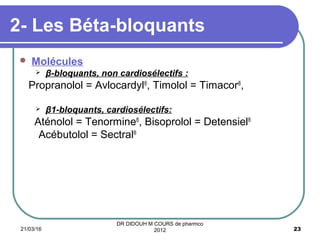 2- Les Béta-bloquants
 Molécules
 β-bloquants, non cardiosélectifs :
Propranolol = Avlocardyl®
, Timolol = Timacor®
,
 β1-bloquants, cardiosélectifs:
Aténolol = Tenormine®
, Bisoprolol = Detensiel®
Acébutolol = Sectral®
21/03/16 23
DR DIDOUH M COURS de pharmco
2012
 