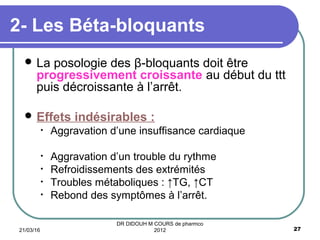  La posologie des β-bloquants doit être
progressivement croissante au début du ttt
puis décroissante à l’arrêt.
 Effets indésirables :
• Aggravation d’une insuffisance cardiaque
• Aggravation d’un trouble du rythme
• Refroidissements des extrémités
• Troubles métaboliques : ↑TG, ↑CT
• Rebond des symptômes à l’arrêt.
2- Les Béta-bloquants
21/03/16 27
DR DIDOUH M COURS de pharmco
2012
 