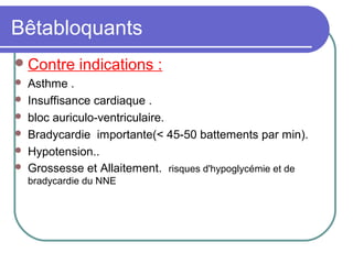 Bêtabloquants
Contre indications :
 Asthme .
 Insuffisance cardiaque .
 bloc auriculo-ventriculaire.
 Bradycardie importante(< 45-50 battements par min).
 Hypotension..
 Grossesse et Allaitement. risques d'hypoglycémie et de
bradycardie du NNE
 