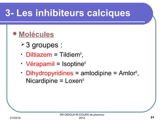 3- Les inhibiteurs calciques
Molécules
 3 groupes :
• Diltiazem = Tildiem®
,
• Vérapamil = Isoptine®
• Dihydropyridines = amlodipine = Amlor®
,
Nicardipine = Loxen®
21/03/16 31
DR DIDOUH M COURS de pharmco
2012
 