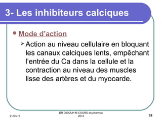 Mode d’action
 Action au niveau cellulaire en bloquant
les canaux calciques lents, empêchant
l’entrée du Ca dans la cellule et la
contraction au niveau des muscles
lisse des artères et du myocarde.
3- Les inhibiteurs calciques
21/03/16 32
DR DIDOUH M COURS de pharmco
2012
 