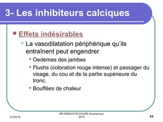 Effets indésirables
La vasodilatation périphérique qu’ils
entraînent peut engendrer
 Oedèmes des jambes
 Flushs (coloration rouge intense) et passager du
visage, du cou et de la partie supérieure du
tronc.
 Bouffées de chaleur
3- Les inhibiteurs calciques
21/03/16 33
DR DIDOUH M COURS de pharmco
2012
 
