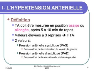 Définition
TA doit être mesurée en position assise ou
allongée, après 5 à 10 min de repos.
Valeurs élevées à 3 reprises  HTA
2 valeurs:
Pression artérielle systolique (PAS)
 Pression lors de la contraction du ventricule gauche
Pression artérielle diastolique (PAD)
 Pression lors de la relaxation du ventricule gauche
I- L’HYPERTENSION ARTERIELLE
21/03/16 4
DR DIDOUH M COURS de pharmco
2012
 