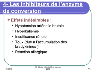 Effets indésirables :
• Hypotension artérielle brutale
• Hyperkaliémie
• Insuffisance rénale
• Toux (due à l’accumulation des
bradykinines )
• Réaction allergique
4- Les inhibiteurs de l’enzyme
de conversion
21/03/16 37
DR DIDOUH M COURS de pharmco
2012
 