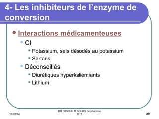 Interactions médicamenteuses
CI
 Potassium, sels désodés au potassium
 Sartans
Déconseillés
 Diurétiques hyperkaliémiants
 Lithium
4- Les inhibiteurs de l’enzyme de
conversion
21/03/16 39
DR DIDOUH M COURS de pharmco
2012
 