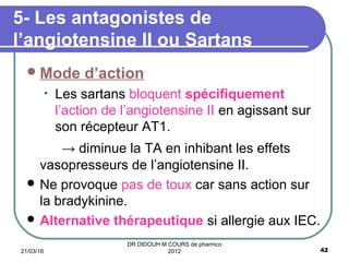 Mode d’action
• Les sartans bloquent spécifiquement
l’action de l’angiotensine II en agissant sur
son récepteur AT1.
→ diminue la TA en inhibant les effets
vasopresseurs de l’angiotensine II.
 Ne provoque pas de toux car sans action sur
la bradykinine.
 Alternative thérapeutique si allergie aux IEC.
5- Les antagonistes de
l’angiotensine II ou Sartans
21/03/16 42
DR DIDOUH M COURS de pharmco
2012
 