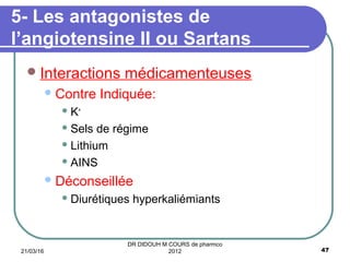 Interactions médicamenteuses
Contre Indiquée:
 K+
 Sels de régime
 Lithium
 AINS
Déconseillée
 Diurétiques hyperkaliémiants
5- Les antagonistes de
l’angiotensine II ou Sartans
21/03/16 47
DR DIDOUH M COURS de pharmco
2012
 