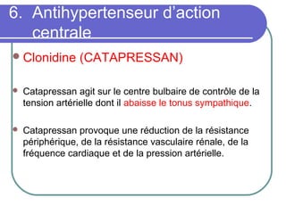 6. Antihypertenseur d’action
centrale
Clonidine (CATAPRESSAN)
 Catapressan agit sur le centre bulbaire de contrôle de la
tension artérielle dont il abaisse le tonus sympathique.
 Catapressan provoque une réduction de la résistance
périphérique, de la résistance vasculaire rénale, de la
fréquence cardiaque et de la pression artérielle.
 