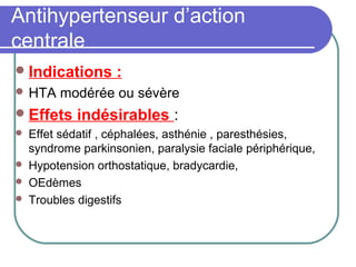 Antihypertenseur d’action
centrale
Indications :
 HTA modérée ou sévère
Effets indésirables :
 Effet sédatif , céphalées, asthénie , paresthésies,
syndrome parkinsonien, paralysie faciale périphérique,
 Hypotension orthostatique, bradycardie,
 OEdèmes
 Troubles digestifs
 