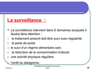 La surveillance :
 La surveillance intervient dans 6 domaines auxquels il
faudra faire attention :
1. le traitement prescrit doit être suivi avec régularité.
2. la perte de poids.
3. le suivi d’un régime alimentaire sain.
4. la réduction de la consommation d’alcool.
5. une activité physique régulière.
6. l’arrêt du tabagisme.
21/03/16 60
DR DIDOUH M COURS de pharmco
2012
 