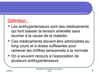 Définition :
 Les antihypertenseurs sont des médicaments
qui font baisser la tension artérielle sans
toucher à la cause de la maladie.
 Ces médicaments doivent être administrés au
long cours et à doses suffisantes pour
ramener les chiffres tensionnels à la normale
 On a souvent recours à l’association de
plusieurs antihypertenseurs.
21/03/16 6
DR DIDOUH M COURS de pharmco
2012
 