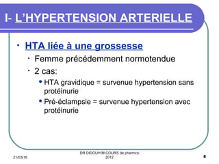 • HTA liée à une grossesse
• Femme précédemment normotendue
• 2 cas:
 HTA gravidique = survenue hypertension sans
protéinurie
 Pré-éclampsie = survenue hypertension avec
protéinurie
I- L’HYPERTENSION ARTERIELLE
21/03/16 8
DR DIDOUH M COURS de pharmco
2012
 