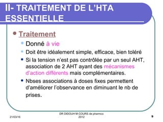 Traitement
Donné à vie
 Doit être idéalement simple, efficace, bien toléré
 Si la tension n’est pas contrôlée par un seul AHT,
association de 2 AHT ayant des mécanismes
d’action différents mais complémentaires.
 Nbses associations à doses fixes permettent
d’améliorer l’observance en diminuant le nb de
prises.
II- TRAITEMENT DE L’HTA
ESSENTIELLE
21/03/16 9
DR DIDOUH M COURS de pharmco
2012
 