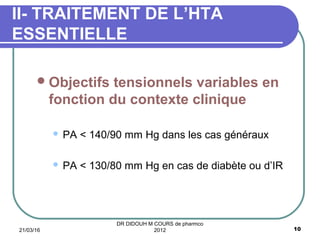 Objectifs tensionnels variables en
fonction du contexte clinique
 PA < 140/90 mm Hg dans les cas généraux
 PA < 130/80 mm Hg en cas de diabète ou d’IR
II- TRAITEMENT DE L’HTA
ESSENTIELLE
21/03/16 10
DR DIDOUH M COURS de pharmco
2012
 