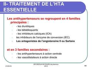 Les antihypertenseurs se regroupent en 4 familles
principales :
1. - les diurétiques
2. - les bêtabloquants
3. - les inhibiteurs calciques (ICA)
4. les inhibiteurs de l’enzyme de conversion (IEC)
5. Les antagonistes de l’angiotensine II ou Sartans
et en 3 familles secondaires :
6. - les antihypertenseurs à action centrale
7. - les vasodilatateurs à action directe
II- TRAITEMENT DE L’HTA
ESSENTIELLE
21/03/16 11
DR DIDOUH M COURS de pharmco
2012
 
