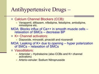 Antihypertensive Drugs –
 Calcium Channel Blockers (CCB):
 Verapamil, diltiazem, nifedipine, felodipine, amlodipine,
nimodipine etc.
MOA: Blocks influx of Ca++ in smooth muscle cells –
relaxation of SMCs – decrease BP
 K+ Channel activators:
 Diazoxide, minoxidil, pinacidil and nicorandil
MOA: Leaking of K+ due to opening – hyper polarization
of SMCs – relaxation of SMCs
 Vasodilators:
 Arteriolar – Hydralazine (also CCBs and K+ channel
activators)
 Arterio-venular: Sodium Nitroprusside
 