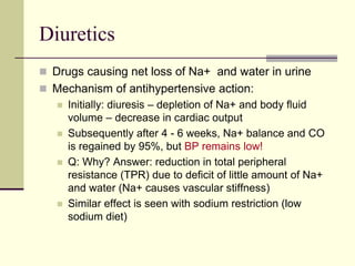 Diuretics
 Drugs causing net loss of Na+ and water in urine
 Mechanism of antihypertensive action:
 Initially: diuresis – depletion of Na+ and body fluid
volume – decrease in cardiac output
 Subsequently after 4 - 6 weeks, Na+ balance and CO
is regained by 95%, but BP remains low!
 Q: Why? Answer: reduction in total peripheral
resistance (TPR) due to deficit of little amount of Na+
and water (Na+ causes vascular stiffness)
 Similar effect is seen with sodium restriction (low
sodium diet)
 
