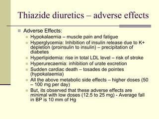 Thiazide diuretics – adverse effects
 Adverse Effects:
 Hypokalaemia – muscle pain and fatigue
 Hyperglycemia: Inhibition of insulin release due to K+
depletion (proinsulin to insulin) – precipitation of
diabetes
 Hyperlipidemia: rise in total LDL level – risk of stroke
 Hyperurecaemia: inhibition of urate excretion
 Sudden cardiac death – tosades de pointes
(hypokalaemia)
 All the above metabolic side effects – higher doses (50
– 100 mg per day)
 But, its observed that these adverse effects are
minimal with low doses (12.5 to 25 mg) - Average fall
in BP is 10 mm of Hg
 