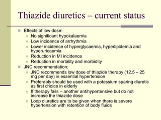 Thiazide diuretics – current status
 Effects of low dose:
 No significant hypokalaemia
 Low incidence of arrhythmia
 Lower incidence of hyperglycaemia, hyperlipidemia and
hyperuricaemia
 Reduction in MI incidence
 Reduction in mortality and morbidity
 JNC recommendation:
 JNC recommends low dose of thiazide therapy (12.5 – 25
mg per day) in essential hypertension
 Preferably should be used with a potassium sparing diuretic
as first choice in elderly
 If therapy fails – another antihypertensive but do not
increase the thiazide dose
 Loop diuretics are to be given when there is severe
hypertension with retention of body fluids
 