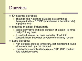 Diuretics
 K+ sparing diuretics:
 Thiazide and K sparing diuretics are combined
therapeutically – DITIDE (triamterene + benzthiazide)
is popular one
 Modified thiazide: indapamide
 Indole derivative and long duration of action (18 Hrs) –
orally 2.5 mg dose
 It is a lipid neutral i.e. does not alter blood lipid
concentration, but other adverse effects may remain
 Loop diuretics:
 Na+ deficient state is temporary, not maintained round
–the-clock and t.p.r not reduced
 Used only in complicated cases – CRF, CHF marked
fluid retention cases
 