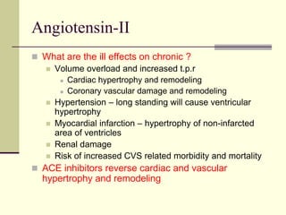 Angiotensin-II
 What are the ill effects on chronic ?
 Volume overload and increased t.p.r
 Cardiac hypertrophy and remodeling
 Coronary vascular damage and remodeling
 Hypertension – long standing will cause ventricular
hypertrophy
 Myocardial infarction – hypertrophy of non-infarcted
area of ventricles
 Renal damage
 Risk of increased CVS related morbidity and mortality
 ACE inhibitors reverse cardiac and vascular
hypertrophy and remodeling
 