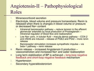 Angiotensin-II – Pathophysiological
Roles
1. Mineraocorticoid secretion
2. Electrolyte, blood volume and pressure homeostasis: Renin is
released when there is changes in blood volume or pressure
or decreased Na+ content
 Intrarenal baroreceptor pathway – reduce tension in the afferent
glomerular arterioles by local production of Prostaglandin –
intrarenal regulator of blood flow and reabsorption
 Low Na+ conc. in tubular fluid – macula densa pathway – COX-2
and nNOS are induced – release of PGE2 and PGI2 – more renin
release
 Baroreceptor stimulation increases sympathetic impulse – via
beta-1 pathway – renin release
 Renin release – increased Angiotensin II production –
vasoconstriction and increased Na+ and water reabsorption
 Long term stabilization of BP is achieved – long-loop negative
feedback and short-loop negative feedback mechanism
3. Hypertension
4. Secondary hyperaldosteronism
 