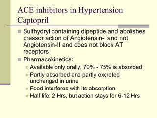 ACE inhibitors in Hypertension
Captopril
 Sulfhydryl containing dipeptide and abolishes
pressor action of Angiotensin-I and not
Angiotensin-II and does not block AT
receptors
 Pharmacokinetics:
 Available only orally, 70% - 75% is absorbed
 Partly absorbed and partly excreted
unchanged in urine
 Food interferes with its absorption
 Half life: 2 Hrs, but action stays for 6-12 Hrs
 