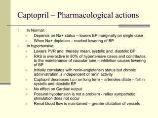 Captopril – Pharmacological actions
1. In Normal:
 Depends on Na+ status – lowers BP marginally on single dose
 When Na+ depletion – marked lowering of BP
2. In hypertensive:
 Lowers PVR and thereby mean, systolic and diastolic BP
 RAS is overactive in 80% of hypertensive cases and contributes
to the maintenance of vascular tone – inhibition causes lowering
of BP
 Initially correlates with renin-angiotensin status but chronic
administration is independent of renin activity
 Captopril decreases t.p.r on long term – arterioles dilate – fall in
systolic and diastolic BP
 No effect on Cardiac output
 Postural hypotension is not a problem - reflex sympathetic
stimulation does not occur
 Renal blood flow is maintained – greater dilatation of vessels
 