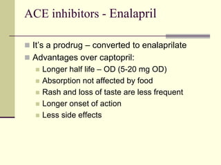 ACE inhibitors - Enalapril
 It’s a prodrug – converted to enalaprilate
 Advantages over captopril:
 Longer half life – OD (5-20 mg OD)
 Absorption not affected by food
 Rash and loss of taste are less frequent
 Longer onset of action
 Less side effects
 