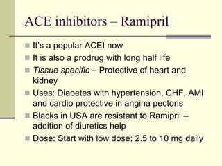 ACE inhibitors – Ramipril
 It’s a popular ACEI now
 It is also a prodrug with long half life
 Tissue specific – Protective of heart and
kidney
 Uses: Diabetes with hypertension, CHF, AMI
and cardio protective in angina pectoris
 Blacks in USA are resistant to Ramipril –
addition of diuretics help
 Dose: Start with low dose; 2.5 to 10 mg daily
 