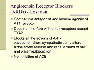 Angiotensin Receptor Blockers
(ARBs) - Losartan
 Competitive antagonist and inverse agonist of
AT1 receptor
 Does not interfere with other receptors except
TXA2
 Blocks all the actions of A-II -
vasoconstriction, sympathetic stimulation,
aldosterone release and renal actions of salt
and water reabsorption
 No inhibition of ACE
 