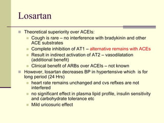 Losartan
 Theoretical superiority over ACEIs:
 Cough is rare – no interference with bradykinin and other
ACE substrates
 Complete inhibition of AT1 – alternative remains with ACEs
 Result in indirect activation of AT2 – vasodilatation
(additional benefit)
 Clinical benefit of ARBs over ACEIs – not known
 However, losartan decreases BP in hypertensive which is for
long period (24 Hrs)
 heart rate remains unchanged and cvs reflxes are not
interfered
 no significant effect in plasma lipid profile, insulin sensitivity
and carbohydrate tolerance etc
 Mild uricosuric effect
 