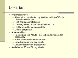 Losartan
 Pharmacokinetic:
 Absorption not affected by food but unlike ACEIs its
bioavailability is low
 High first pass metabolism
 Carboxylated to active metabolite E3174
 Highly bound to plasma protein
 Do not enter brain
 Adverse effects:
 Foetopathic like ACEIs – not to be administered in
pregnancy
 Rare 1st dose effect hypotension
 Low dysgeusia and dry cough
 Lower incidence of angioedema
 Available as 25 and 50 mg tablets
 