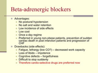 Beta-adrenergic blockers
 Advantages:
 No postural hypotension
 No salt and water retention
 Low incidence of side effects
 Low cost
 Once a day regime
 Preferred in young non-obese patients, prevention of sudden
cardiac death in post infarction patients and progression of
CHF
 Drawbacks (side effects):
 Fatigue, lethargy (low CO?) – decreased work capacity
 Loss of libido – impotence
 Cognitive defects – forgetfulness
 Difficult to stop suddenly
 Therefore cardio-selective drugs are preferred now
 