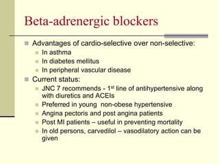Beta-adrenergic blockers
 Advantages of cardio-selective over non-selective:
 In asthma
 In diabetes mellitus
 In peripheral vascular disease
 Current status:
 JNC 7 recommends - 1st line of antihypertensive along
with diuretics and ACEIs
 Preferred in young non-obese hypertensive
 Angina pectoris and post angina patients
 Post MI patients – useful in preventing mortality
 In old persons, carvedilol – vasodilatory action can be
given
 