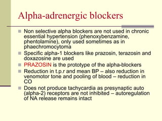 Αlpha-adrenergic blockers
 Non selective alpha blockers are not used in chronic
essential hypertension (phenoxybenzamine,
phentolamine), only used sometimes as in
phaechromocytoma
 Specific alpha-1 blockers like prazosin, terazosin and
doxazosine are used
 PRAZOSIN is the prototype of the alpha-blockers
 Reduction in t.p.r and mean BP – also reduction in
venomotor tone and pooling of blood – reduction in
CO
 Does not produce tachycardia as presynaptic auto
(alpha-2) receptors are not inhibited – autoregulation
of NA release remains intact
 