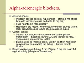 Αlpha-adrenergic blockers.
 Adverse effects:
 Prazosin causes postural hypotension – start 0.5 mg at bed
time with increasing dose and upto 10 mg daily
 Fluid retention in monotherapy
 Headache, dry mouth, weakness, dry mouth, blurred vision,
rash, drowsiness and failure of ejaculation in males
 Current status:
 Several advantages – improvement of carbohydrate
metabolism – diabetics, lowers LDL and increases HDL,
symptomatic improvement in BHP
 But not used as first line agent, used in addition with other
conventional drugs which are failing – diuretic or beta
blocker
 Doses: Available as 0.5 mg, 1 mg, 2.5 mg, 5 mg etc. dose:1-4
mg thrice daily (Minipress/Prazopress)
 
