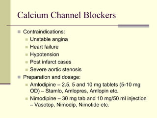 Calcium Channel Blockers
 Contraindications:
 Unstable angina
 Heart failure
 Hypotension
 Post infarct cases
 Severe aortic stenosis
 Preparation and dosage:
 Amlodipine – 2.5, 5 and 10 mg tablets (5-10 mg
OD) – Stamlo, Amlopres, Amlopin etc.
 Nimodipine – 30 mg tab and 10 mg/50 ml injection
– Vasotop, Nimodip, Nimotide etc.
 