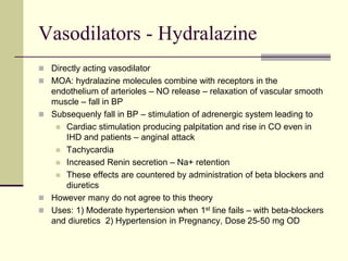 Vasodilators - Hydralazine
 Directly acting vasodilator
 MOA: hydralazine molecules combine with receptors in the
endothelium of arterioles – NO release – relaxation of vascular smooth
muscle – fall in BP
 Subsequenly fall in BP – stimulation of adrenergic system leading to
 Cardiac stimulation producing palpitation and rise in CO even in
IHD and patients – anginal attack
 Tachycardia
 Increased Renin secretion – Na+ retention
 These effects are countered by administration of beta blockers and
diuretics
 However many do not agree to this theory
 Uses: 1) Moderate hypertension when 1st line fails – with beta-blockers
and diuretics 2) Hypertension in Pregnancy, Dose 25-50 mg OD
 