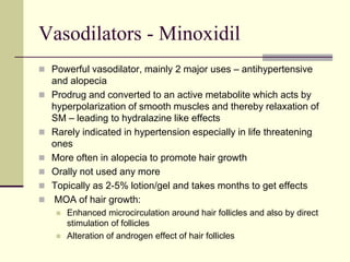 Vasodilators - Minoxidil
 Powerful vasodilator, mainly 2 major uses – antihypertensive
and alopecia
 Prodrug and converted to an active metabolite which acts by
hyperpolarization of smooth muscles and thereby relaxation of
SM – leading to hydralazine like effects
 Rarely indicated in hypertension especially in life threatening
ones
 More often in alopecia to promote hair growth
 Orally not used any more
 Topically as 2-5% lotion/gel and takes months to get effects
 MOA of hair growth:
 Enhanced microcirculation around hair follicles and also by direct
stimulation of follicles
 Alteration of androgen effect of hair follicles
 