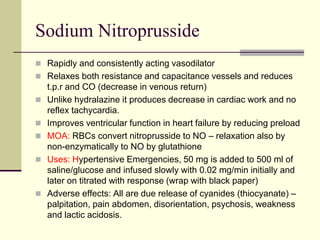 Sodium Nitroprusside
 Rapidly and consistently acting vasodilator
 Relaxes both resistance and capacitance vessels and reduces
t.p.r and CO (decrease in venous return)
 Unlike hydralazine it produces decrease in cardiac work and no
reflex tachycardia.
 Improves ventricular function in heart failure by reducing preload
 MOA: RBCs convert nitroprusside to NO – relaxation also by
non-enzymatically to NO by glutathione
 Uses: Hypertensive Emergencies, 50 mg is added to 500 ml of
saline/glucose and infused slowly with 0.02 mg/min initially and
later on titrated with response (wrap with black paper)
 Adverse effects: All are due release of cyanides (thiocyanate) –
palpitation, pain abdomen, disorientation, psychosis, weakness
and lactic acidosis.
 