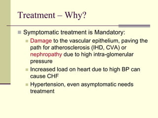 Treatment – Why?
 Symptomatic treatment is Mandatory:
 Damage to the vascular epithelium, paving the
path for atherosclerosis (IHD, CVA) or
nephropathy due to high intra-glomerular
pressure
 Increased load on heart due to high BP can
cause CHF
 Hypertension, even asymptomatic needs
treatment
 