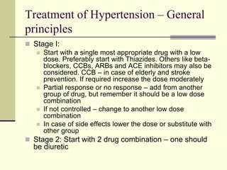Treatment of Hypertension – General
principles
 Stage I:
 Start with a single most appropriate drug with a low
dose. Preferably start with Thiazides. Others like beta-
blockers, CCBs, ARBs and ACE inhibitors may also be
considered. CCB – in case of elderly and stroke
prevention. If required increase the dose moderately
 Partial response or no response – add from another
group of drug, but remember it should be a low dose
combination
 If not controlled – change to another low dose
combination
 In case of side effects lower the dose or substitute with
other group
 Stage 2: Start with 2 drug combination – one should
be diuretic
 
