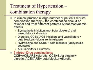 Treatment of Hypertension –
combination therapy
 In clinical practice a large number of patients require
combination therapy – the combination should be
rational and from different patterns of haemodynamic
effects
 Sympathetic inhibitors (not beta-blockers) and
vasodilators + diuretics
 Diuretics, CCBs, ACE inhibitors and vasodilators +
beta blockers (blocks renin release)
 Hydralazine and CCBs + beta-blockers (tachycardia
countered)
 ACE inhibitors + diuretics
 3 (three) Drug combinations:
CCB+ACE/ARB+diuretic; CCB+Beta blocker+
diuretic; ACEI/ARB+ beta blocker+diuretic
 