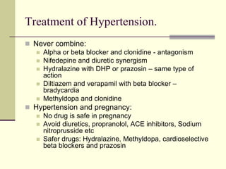 Treatment of Hypertension.
 Never combine:
 Alpha or beta blocker and clonidine - antagonism
 Nifedepine and diuretic synergism
 Hydralazine with DHP or prazosin – same type of
action
 Diltiazem and verapamil with beta blocker –
bradycardia
 Methyldopa and clonidine
 Hypertension and pregnancy:
 No drug is safe in pregnancy
 Avoid diuretics, propranolol, ACE inhibitors, Sodium
nitroprusside etc
 Safer drugs: Hydralazine, Methyldopa, cardioselective
beta blockers and prazosin
 