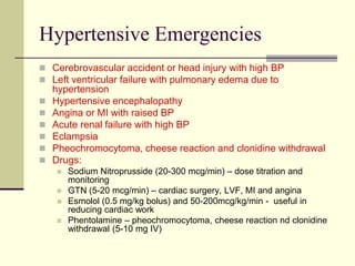 Hypertensive Emergencies
 Cerebrovascular accident or head injury with high BP
 Left ventricular failure with pulmonary edema due to
hypertension
 Hypertensive encephalopathy
 Angina or MI with raised BP
 Acute renal failure with high BP
 Eclampsia
 Pheochromocytoma, cheese reaction and clonidine withdrawal
 Drugs:
 Sodium Nitroprusside (20-300 mcg/min) – dose titration and
monitoring
 GTN (5-20 mcg/min) – cardiac surgery, LVF, MI and angina
 Esmolol (0.5 mg/kg bolus) and 50-200mcg/kg/min - useful in
reducing cardiac work
 Phentolamine – pheochromocytoma, cheese reaction nd clonidine
withdrawal (5-10 mg IV)
 