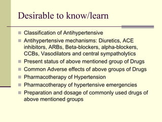 Desirable to know/learn
 Classification of Antihypertensive
 Antihypertensive mechanisms: Diuretics, ACE
inhibitors, ARBs, Beta-blockers, alpha-blockers,
CCBs, Vasodilators and central sympatholytics
 Present status of above mentioned group of Drugs
 Common Adverse effects of above groups of Drugs
 Pharmacotherapy of Hypertension
 Pharmacotherapy of hypertensive emergencies
 Preparation and dosage of commonly used drugs of
above mentioned groups
 