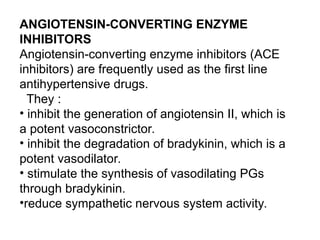 ANGIOTENSIN-CONVERTING ENZYME
INHIBITORS
Angiotensin-converting enzyme inhibitors (ACE
inhibitors) are frequently used as the first line
antihypertensive drugs.
They :
• inhibit the generation of angiotensin II, which is
a potent vasoconstrictor.
• inhibit the degradation of bradykinin, which is a
potent vasodilator.
• stimulate the synthesis of vasodilating PGs
through bradykinin.
•reduce sympathetic nervous system activity.
 